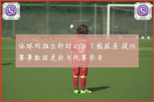 体球网推出即时比分下载服务 提供赛事数据更新与观赛参考