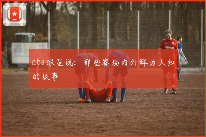 nba球星说：那些赛场内外鲜为人知的故事