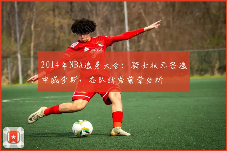 2014年NBA选秀大会：骑士状元签选中威金斯，各队新秀前景分析
