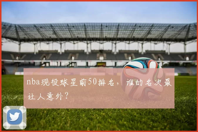nba现役球星前50排名，谁的名次最让人意外？