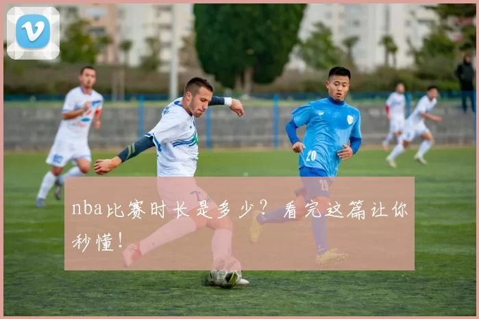 nba比赛时长是多少？看完这篇让你秒懂！