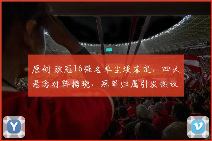 原创 欧冠16强名单尘埃落定，四大悬念对阵揭晓，冠军归属引发热议