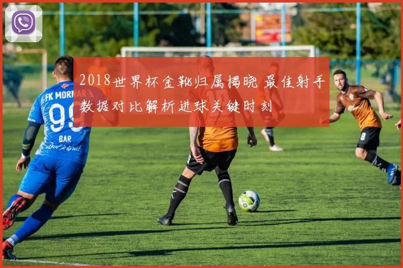 2018世界杯金靴归属揭晓 最佳射手数据对比解析进球关键时刻