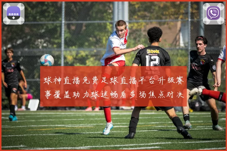 球神直播免费足球直播平台升级赛事覆盖助力球迷畅看多场焦点对决