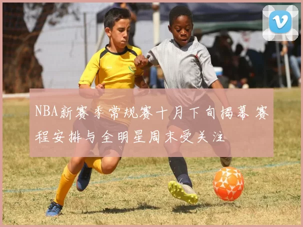 NBA新赛季常规赛十月下旬揭幕 赛程安排与全明星周末受关注