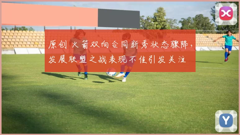 原创 火箭双向合同新秀状态骤降，发展联盟之战表现不佳引发关注