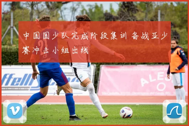 中国国少队完成阶段集训 备战亚少赛冲击小组出线