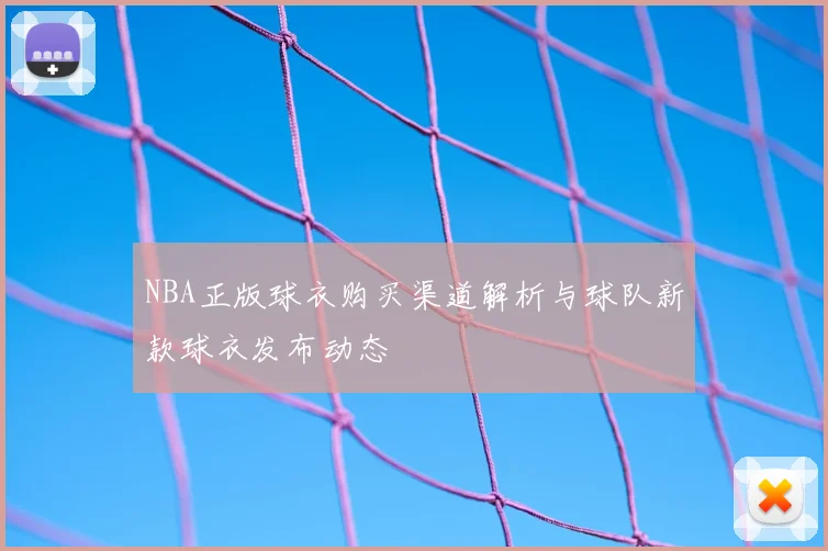 NBA正版球衣购买渠道解析与球队新款球衣发布动态