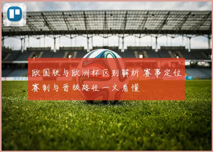欧国联与欧洲杯区别解析 赛事定位赛制与晋级路径一文看懂