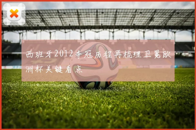 西班牙2012夺冠历程再梳理卫冕欧洲杯关键看点