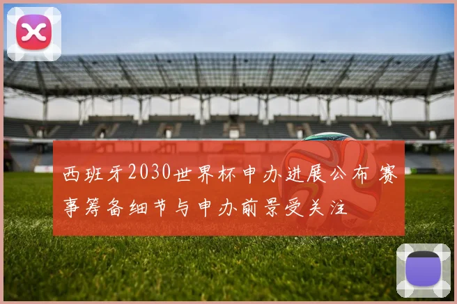 西班牙2030世界杯申办进展公布 赛事筹备细节与申办前景受关注
