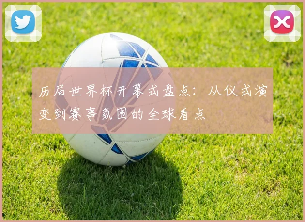 历届世界杯开幕式盘点:从仪式演变到赛事氛围的全球看点