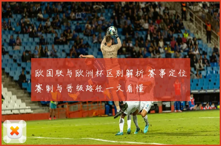 欧国联与欧洲杯区别解析 赛事定位赛制与晋级路径一文看懂
